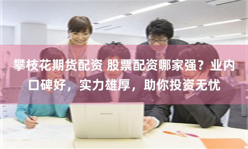 攀枝花期货配资 股票配资哪家强？业内口碑好，实力雄厚，助你投资无忧
