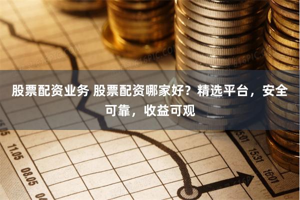 股票配资业务 股票配资哪家好？精选平台，安全可靠，收益可观