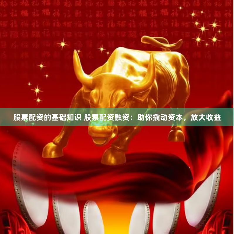 股票配资的基础知识 股票配资融资：助你撬动资本，放大收益