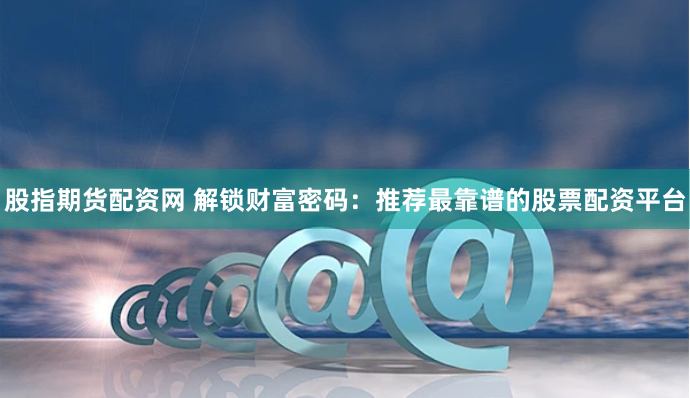 股指期货配资网 解锁财富密码：推荐最靠谱的股票配资平台
