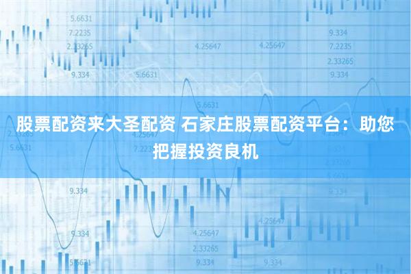 股票配资来大圣配资 石家庄股票配资平台：助您把握投资良机