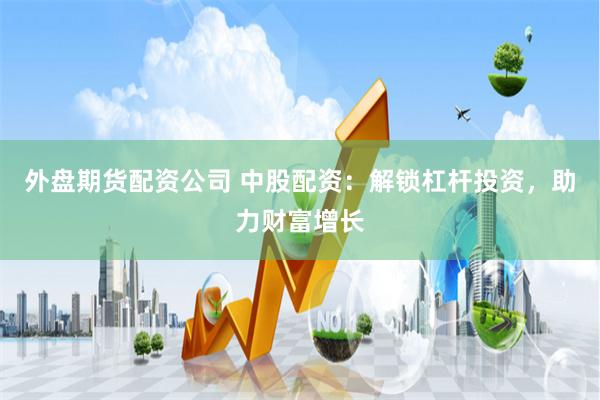 外盘期货配资公司 中股配资：解锁杠杆投资，助力财富增长