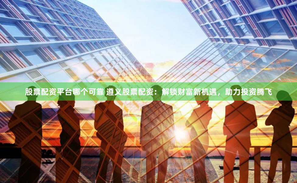 股票配资平台哪个可靠 遵义股票配资:解锁财富新机遇,助力投资腾飞