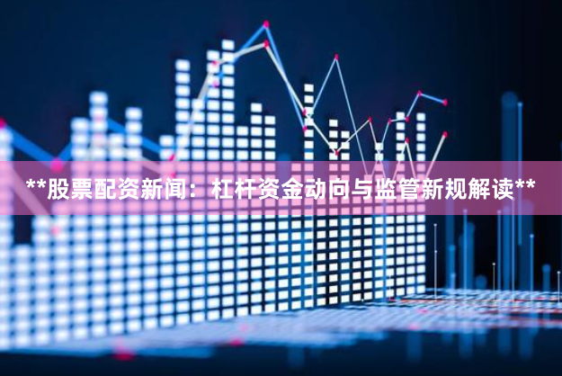 **股票配资新闻：杠杆资金动向与监管新规解读**