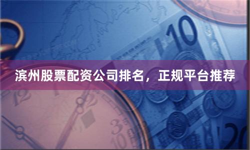 滨州股票配资公司排名，正规平台推荐