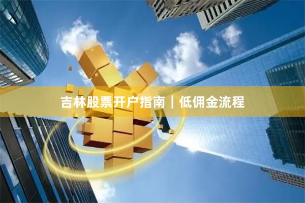 吉林股票开户指南｜低佣金流程